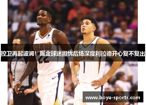控卫再起波澜！掘金球迷担忧后场深度利拉德开心复不复出